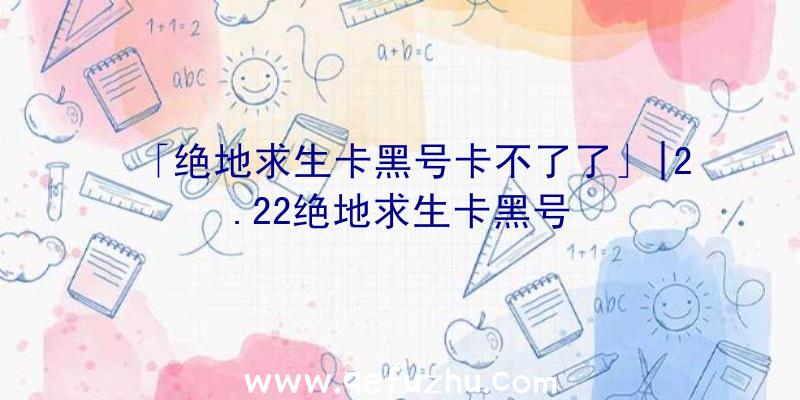 「绝地求生卡黑号卡不了了」|2.22绝地求生卡黑号